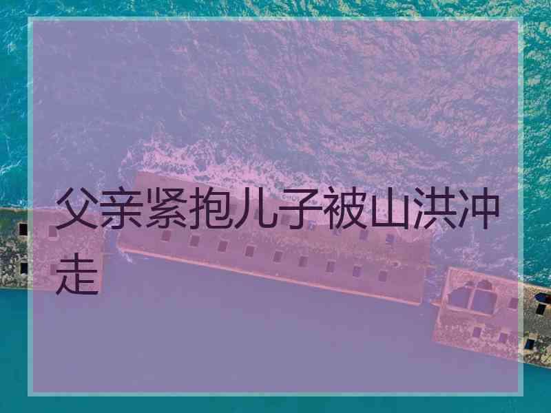 父亲紧抱儿子被山洪冲走
