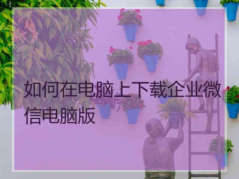 如何在电脑上下载企业微信电脑版